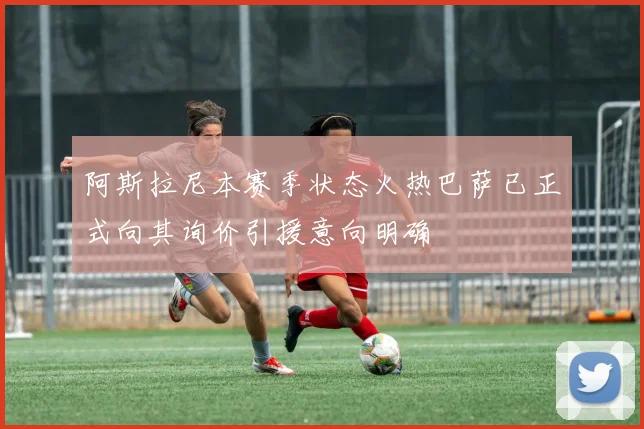 阿斯拉尼本赛季状态火热巴萨已正式向其询价引援意向明确