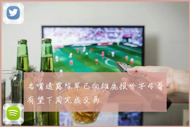 名嘴透露绿军已向雄鹿报价字母哥有望下周完成交易