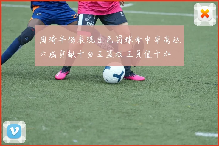 周琦半场表现出色罚球命中率高达六成贡献十分五篮板正负值十加