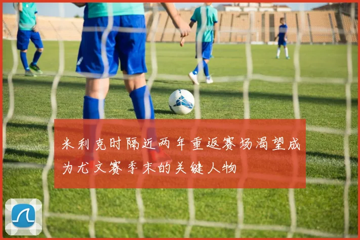 米利克时隔近两年重返赛场渴望成为尤文赛季末的关键人物