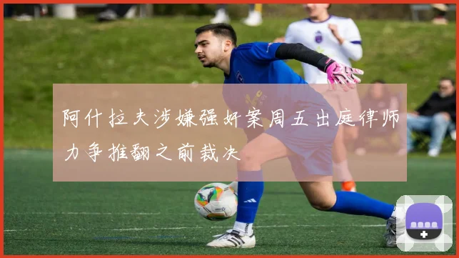 阿什拉夫涉嫌强奸案周五出庭律师力争推翻之前裁决