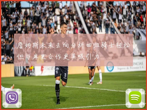 詹姆斯未来去向分析回归骑士轻松但与库里合作更具吸引力