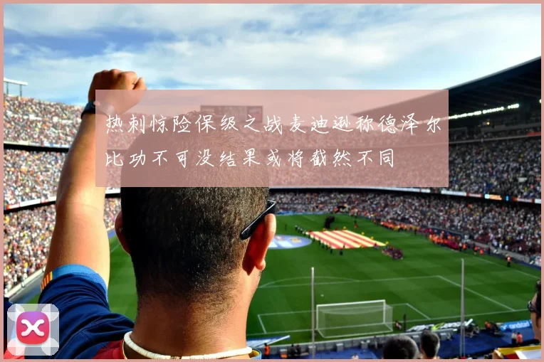 热刺惊险保级之战麦迪逊称德泽尔比功不可没结果或将截然不同