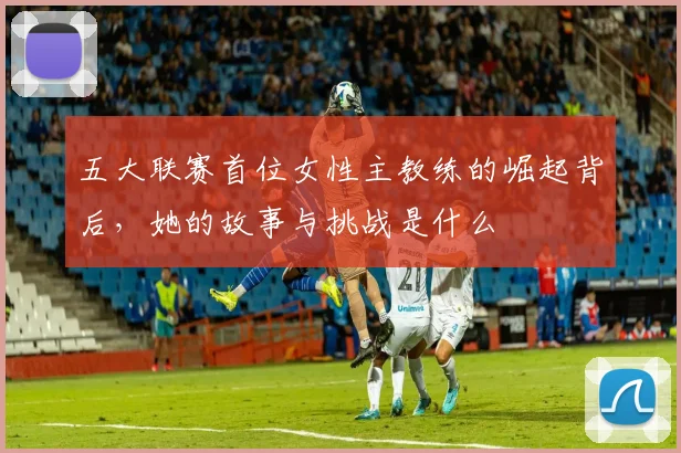 五大联赛首位女性主教练的崛起背后，她的故事与挑战是什么