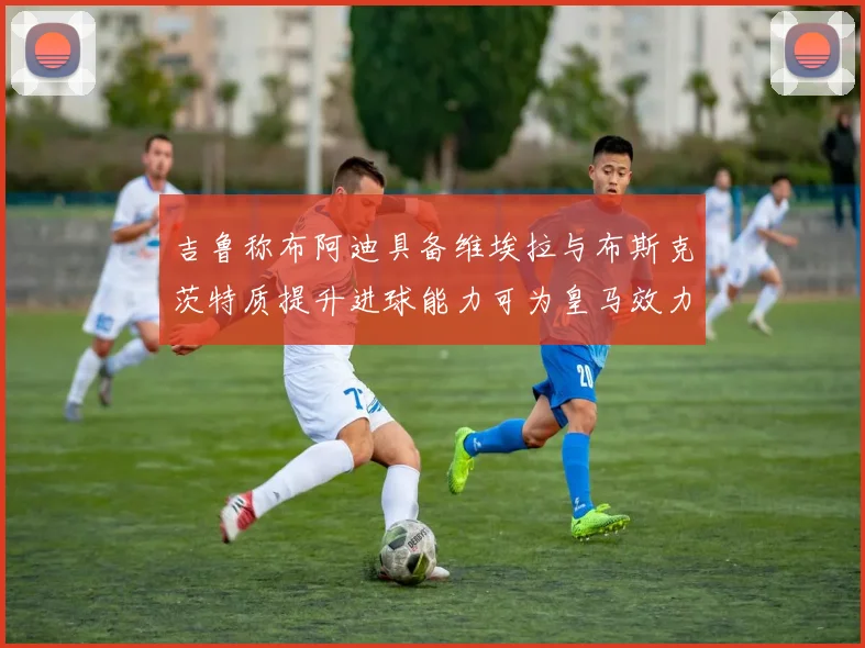 吉鲁称布阿迪具备维埃拉与布斯克茨特质提升进球能力可为皇马效力