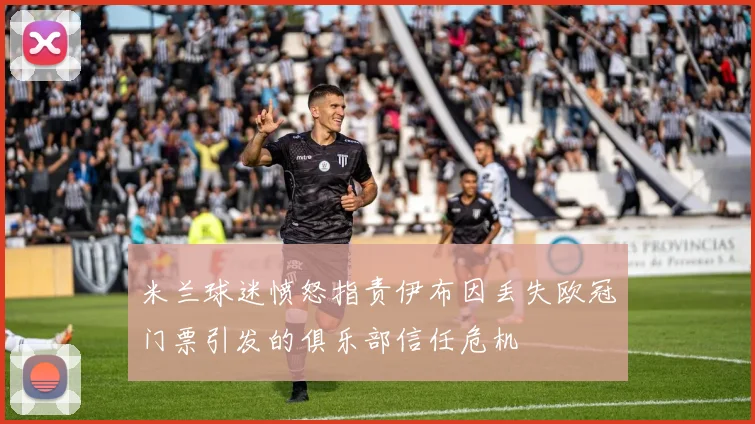米兰球迷愤怒指责伊布因丢失欧冠门票引发的俱乐部信任危机
