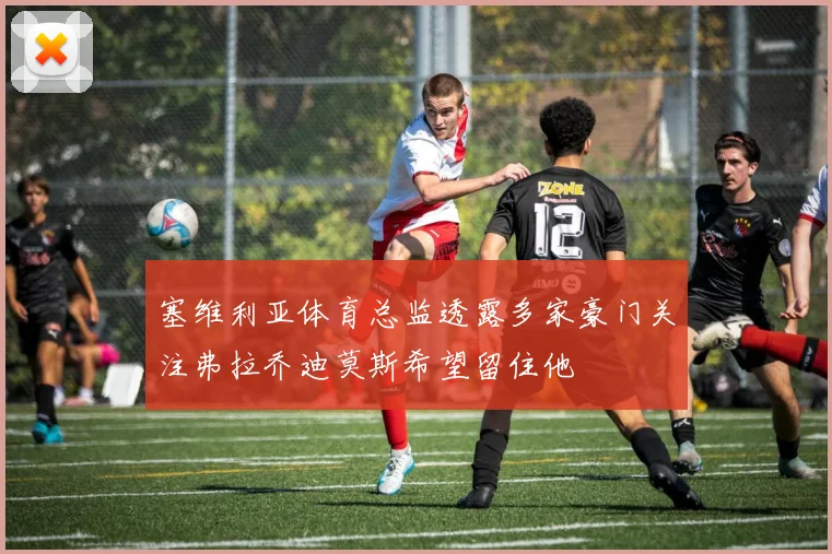 塞维利亚体育总监透露多家豪门关注弗拉乔迪莫斯希望留住他